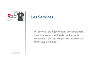 Une formation
Les Services
Un service sera injecté dans un component
Il aura la responsabilité de décharger le
component de tout ce qui ne concerne pas
l’interface utilisateur
 