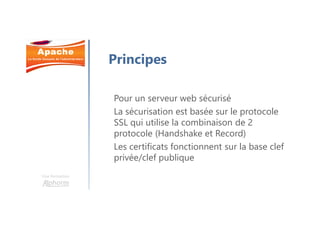 Une formation
Principes
Pour un serveur web sécurisé
La sécurisation est basée sur le protocole
SSL qui utilise la combinaison de 2
protocole (Handshake et Record)
Les certificats fonctionnent sur la base clef
privée/clef publique
 