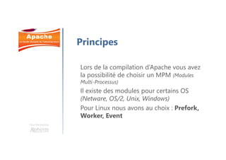 Une formation
Principes
Lors de la compilation d’Apache vous avez
la possibilité de choisir un MPM (Modules
Multi-Processus)
Il existe des modules pour certains OS
(Netware, OS/2, Unix, Windows)
Pour Linux nous avons au choix : Prefork,
Worker, Event
 