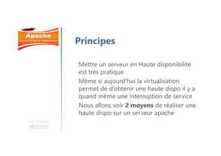 Une formation
Principes
Mettre un serveur en Haute disponibilité
est très pratique
Même si aujourd’hui la virtualisation
permet de d’obtenir une haute dispo il y a
quand même une interruption de service
Nous allons voir 2 moyens de réaliser une
haute dispo sur un serveur apache
 