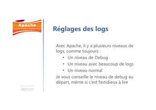 Une formation
Réglages des logs
Avec Apache, il y a plusieurs niveaux de
logs, comme toujours :
• Un niveau de Debug
• Un niveau avec beaucoup de logs
• Un niveau normal
Je vous conseille le niveau de debug au
départ, même si c’est fastidieux à lire
 