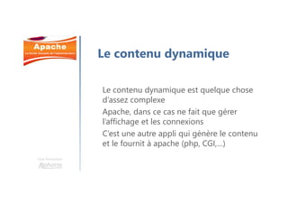 Une formation
Le contenu dynamique
Le contenu dynamique est quelque chose
d’assez complexe
Apache, dans ce cas ne fait que gérer
l’affichage et les connexions
C’est une autre appli qui génère le contenu
et le fournit à apache (php, CGI,…)
 