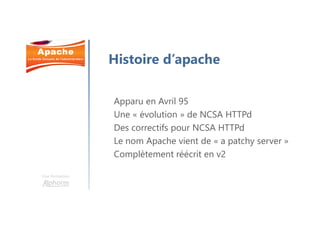 Une formation
Histoire d’apache
Apparu en Avril 95
Une « évolution » de NCSA HTTPd
Des correctifs pour NCSA HTTPd
Le nom Apache vient de « a patchy server »
Complètement réécrit en v2
 