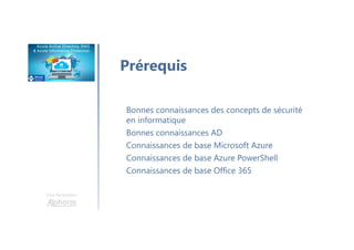 Une formation
Prérequis
Bonnes connaissances des concepts de sécurité
en informatique
Bonnes connaissances AD
Connaissances de base Microsoft Azure
Connaissances de base Azure PowerShell
Connaissances de base Office 365
 