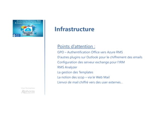 Une formation
Infrastructure
Points d’attention :
GPO – Authentification Office vers Azure RMS
D’autres plugins sur Outlook pour le chiffrement des emails
Configuration des serveur exchange pour l’IRM
RMS Analyzer
La gestion des Templates
La notion des scop – via le Web Mail
L’envoi de mail chiffré vers des user externes…
 