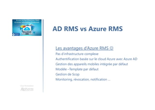 Une formation
AD RMS vs Azure RMS
Les avantages d’Azure RMS ☺
Pas d’infrastructure complexe
Authentification basée sur le cloud Azure avec Azure AD
Gestion des appareils mobiles intégrée par défaut
Modèle –Template par défaut
Gestion de Scop
Monitoring, révocation, notification …
 