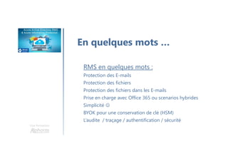 Une formation
En quelques mots …
RMS en quelques mots :
Protection des E-mails
Protection des fichiers
Protection des fichiers dans les E-mails
Prise en charge avec Office 365 ou scenarios hybrides
Simplicité ☺
BYOK pour une conservation de clé (HSM)
L’audite / traçage / authentification / sécurité
 