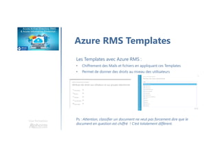 Une formation
Azure RMS Templates
Les Templates avec Azure RMS :
• Chiffrement des Mails et fichiers en appliquant ces Templates
• Permet de donner des droits au niveau des utilisateurs
Ps : Attention, classifier un document ne veut pas forcement dire que le
document en question est chiffré ! C’est totalement différent.
 