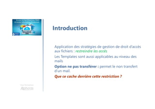 Une formation
Introduction
Application des stratégies de gestion de droit d’accès
aux fichiers : restreindre les accès
Les Templates sont aussi applicables au niveau des
mails
Option ne pas transférer : permet le non transfert
d’un mail.
Que ce cache derrière cette restriction ?
 