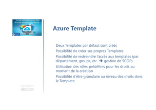 Une formation
Azure Template
Deux Templates par défaut sont créés
Possibilité de créer ses propres Templates
Possibilité de restreindre l’accès aux templates (par
département, groups, etc gestion de SCOP)
Utilisation des rôles prédéfinis pour les droits au
moment de la création
Possibilité d’être granulaire au niveau des droits dans
le Template
 