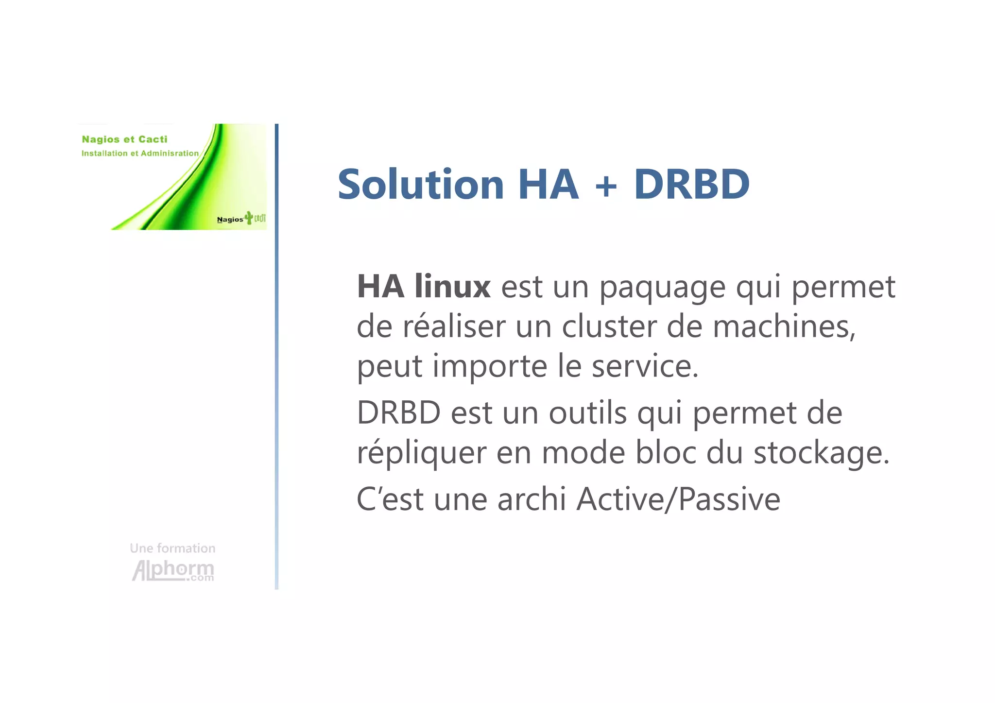 Une formation
Solution HA + DRBD
HA linux est un paquage qui permet
de réaliser un cluster de machines,
peut importe le service.
DRBD est un outils qui permet de
répliquer en mode bloc du stockage.
C’est une archi Active/Passive
 