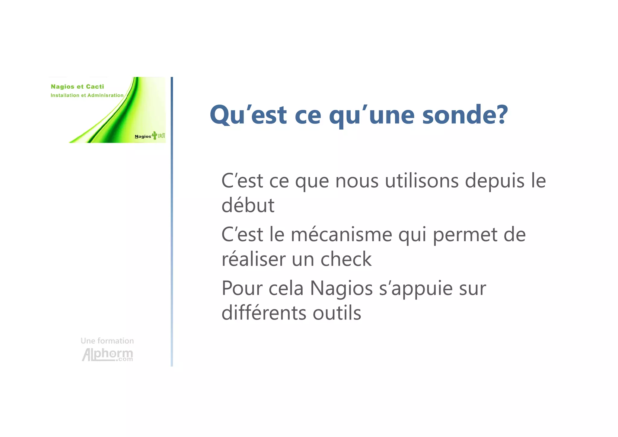 Une formation
Qu’est ce qu’une sonde?
C’est ce que nous utilisons depuis le
début
C’est le mécanisme qui permet de
réaliser un check
Pour cela Nagios s’appuie sur
différents outils
 