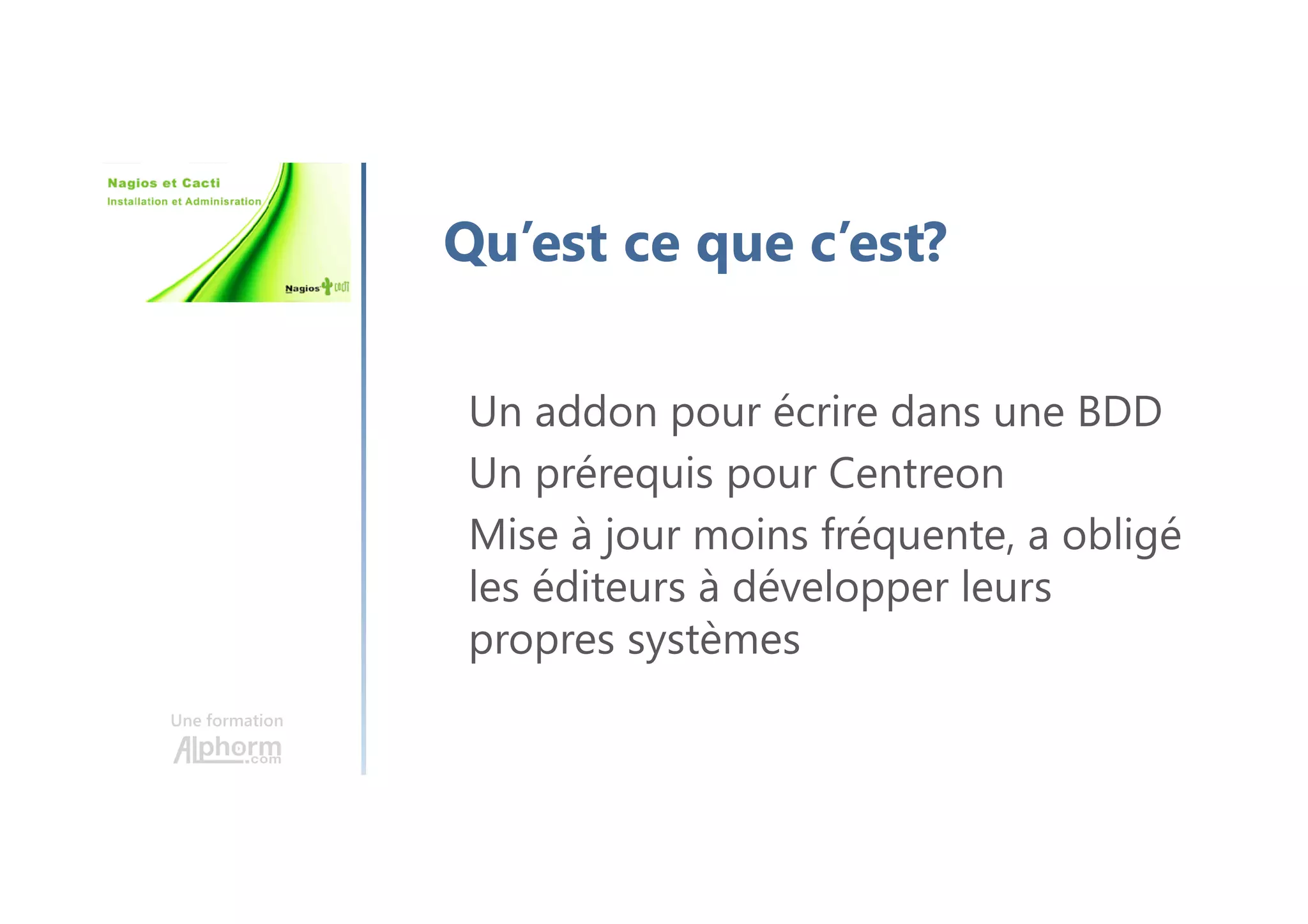 Une formation
Qu’est ce que c’est?
Un addon pour écrire dans une BDD
Un prérequis pour Centreon
Mise à jour moins fréquente, a obligé
les éditeurs à développer leurs
propres systèmes
 