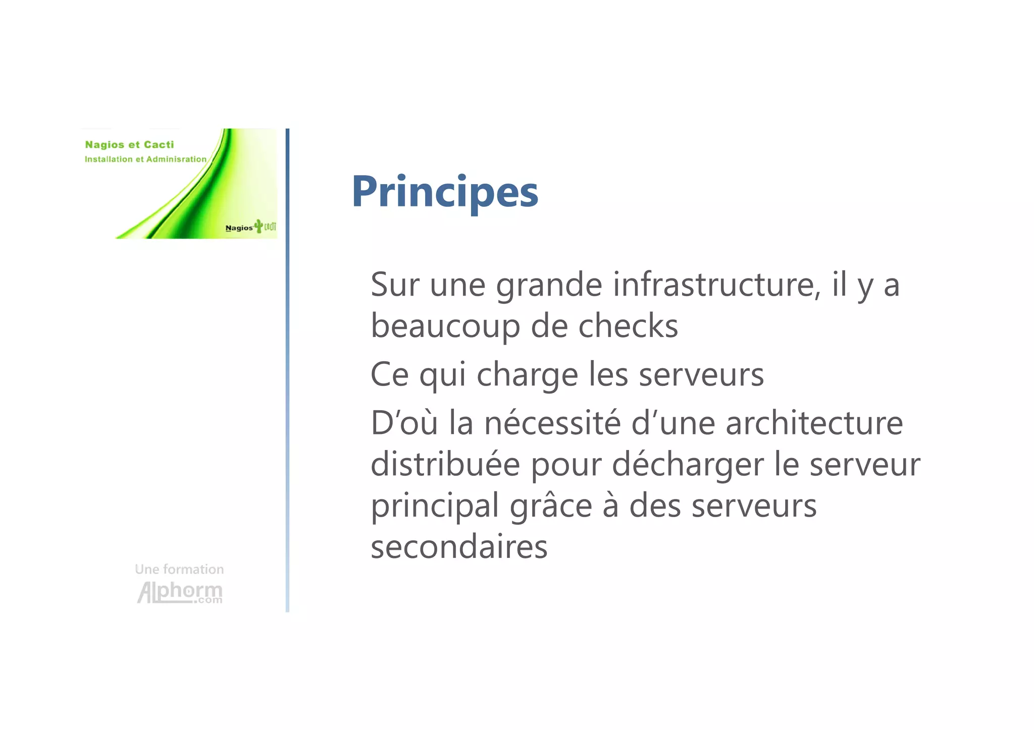 Une formation
Principes
Sur une grande infrastructure, il y a
beaucoup de checks
Ce qui charge les serveurs
D’où la nécessité d’une architecture
distribuée pour décharger le serveur
principal grâce à des serveurs
secondaires
 