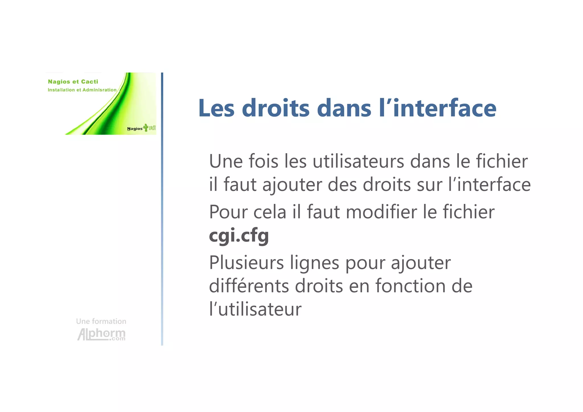 Une formation
Les droits dans l’interface
Une fois les utilisateurs dans le fichier
il faut ajouter des droits sur l’interface
Pour cela il faut modifier le fichier
cgi.cfg
Plusieurs lignes pour ajouter
différents droits en fonction de
l’utilisateur
 