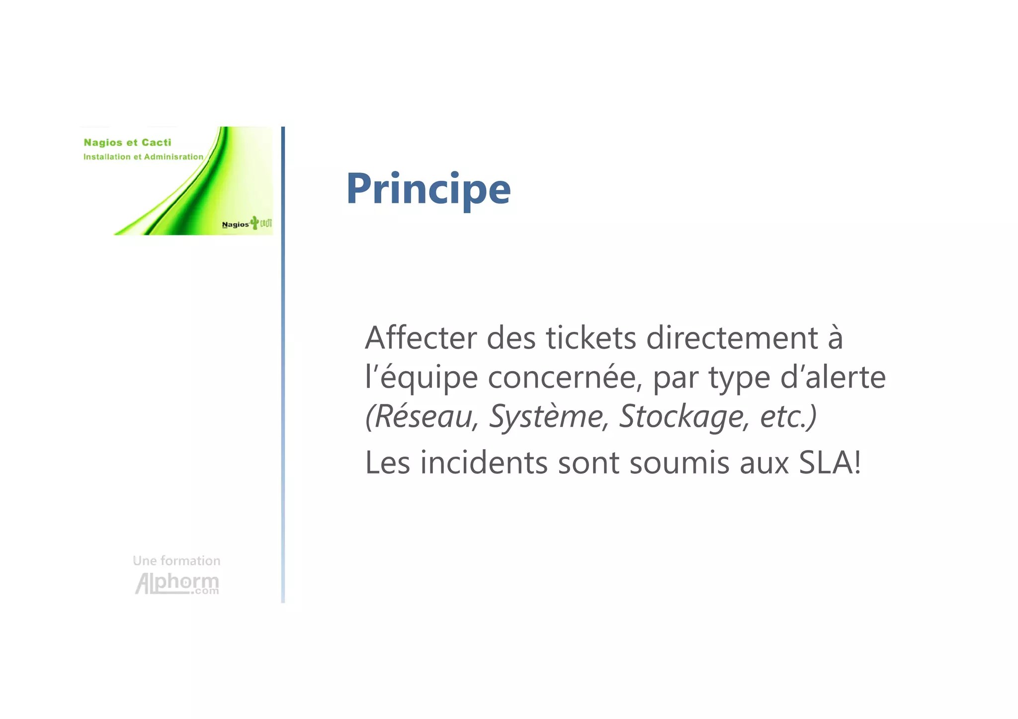Une formation
Principe
Affecter des tickets directement à
l’équipe concernée, par type d’alerte
(Réseau, Système, Stockage, etc.)
Les incidents sont soumis aux SLA!
 