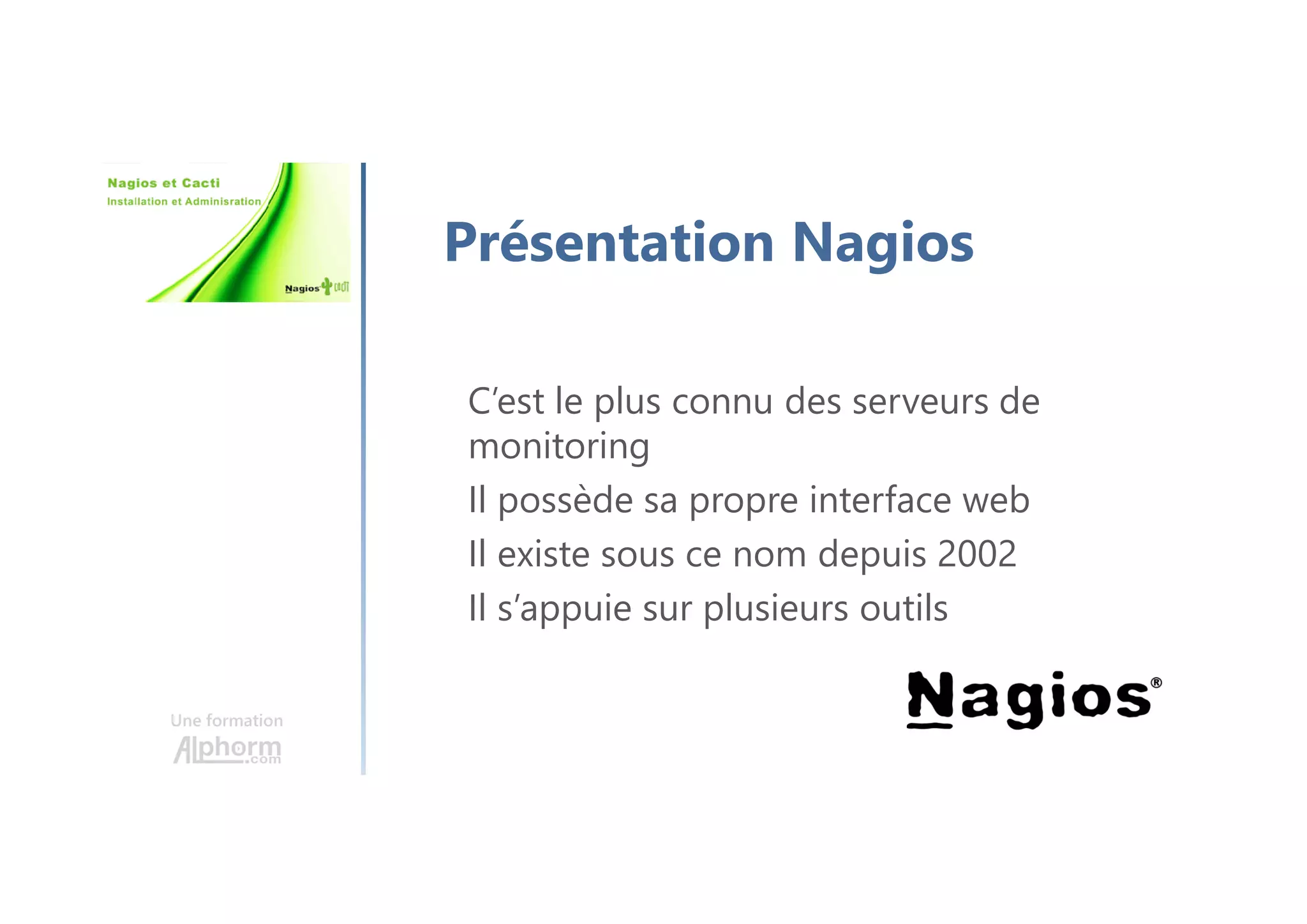Une formation
Présentation Nagios
C’est le plus connu des serveurs de
monitoring
Il possède sa propre interface web
Il existe sous ce nom depuis 2002
Il s’appuie sur plusieurs outils
 