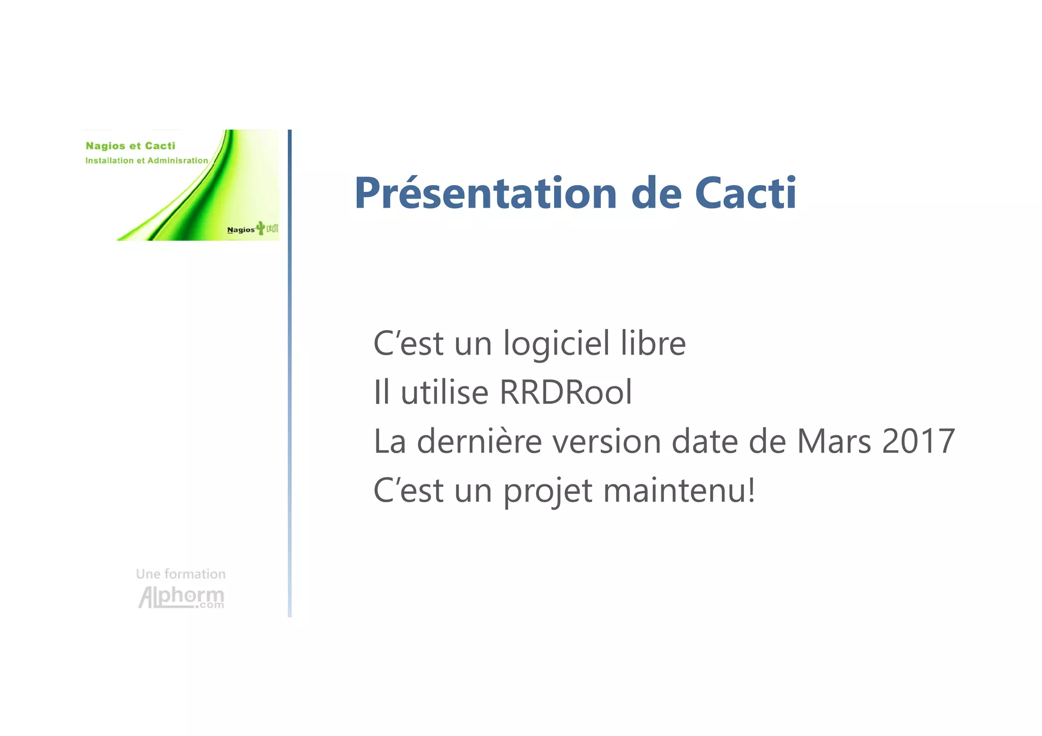 Une formation
Présentation de Cacti
C’est un logiciel libre
Il utilise RRDRool
La dernière version date de Mars 2017
C’est un projet maintenu!
 