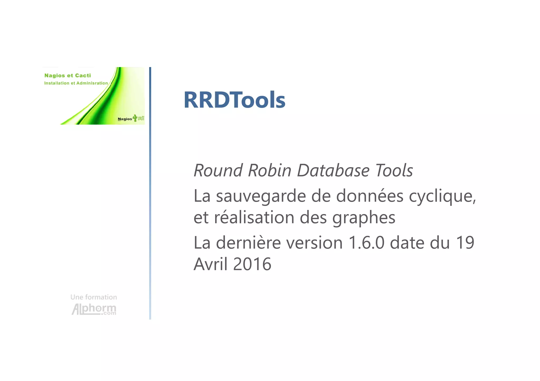 Une formation
RRDTools
Round Robin Database Tools
La sauvegarde de données cyclique,
et réalisation des graphes
La dernière version 1.6.0 date du 19
Avril 2016
 