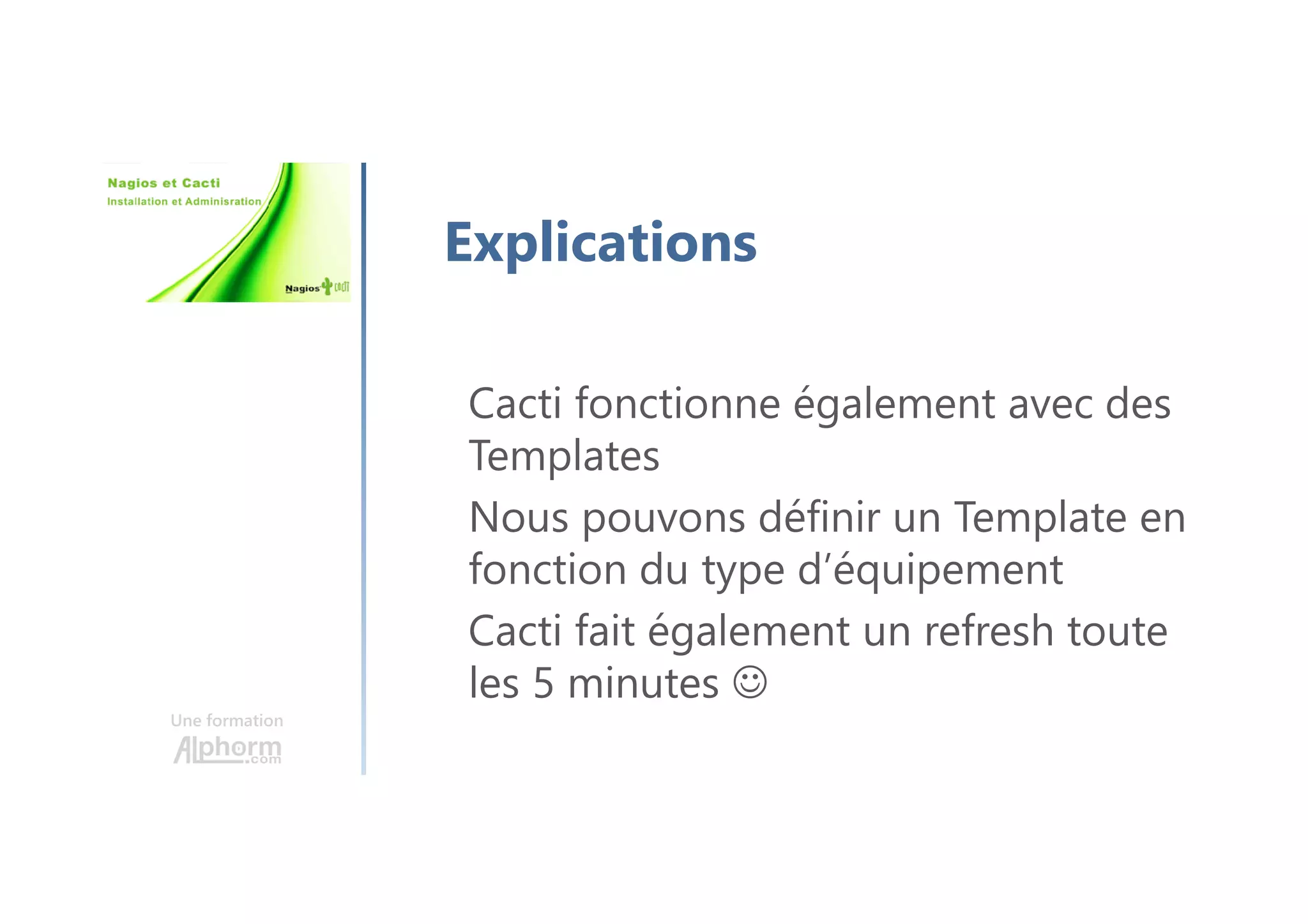 Une formation
Explications
Cacti fonctionne également avec des
Templates
Nous pouvons définir un Template en
fonction du type d’équipement
Cacti fait également un refresh toute
les 5 minutes ☺
 