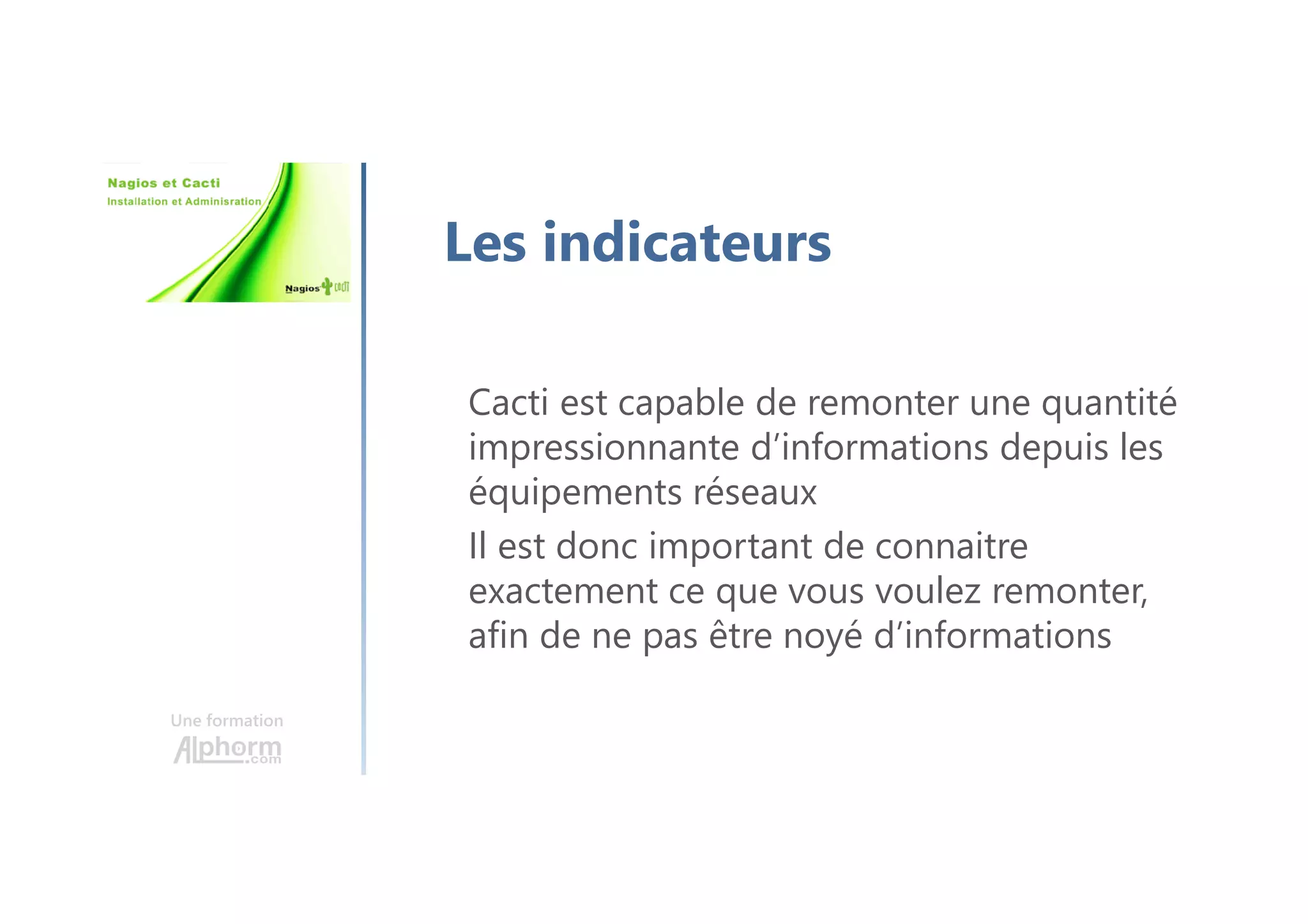 Une formation
Les indicateurs
Cacti est capable de remonter une quantité
impressionnante d’informations depuis les
équipements réseaux
Il est donc important de connaitre
exactement ce que vous voulez remonter,
afin de ne pas être noyé d’informations
 