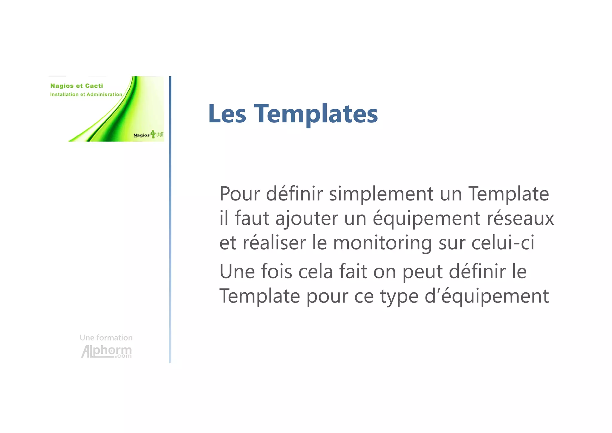 Une formation
Les Templates
Pour définir simplement un Template
il faut ajouter un équipement réseaux
et réaliser le monitoring sur celui-ci
Une fois cela fait on peut définir le
Template pour ce type d’équipement
 