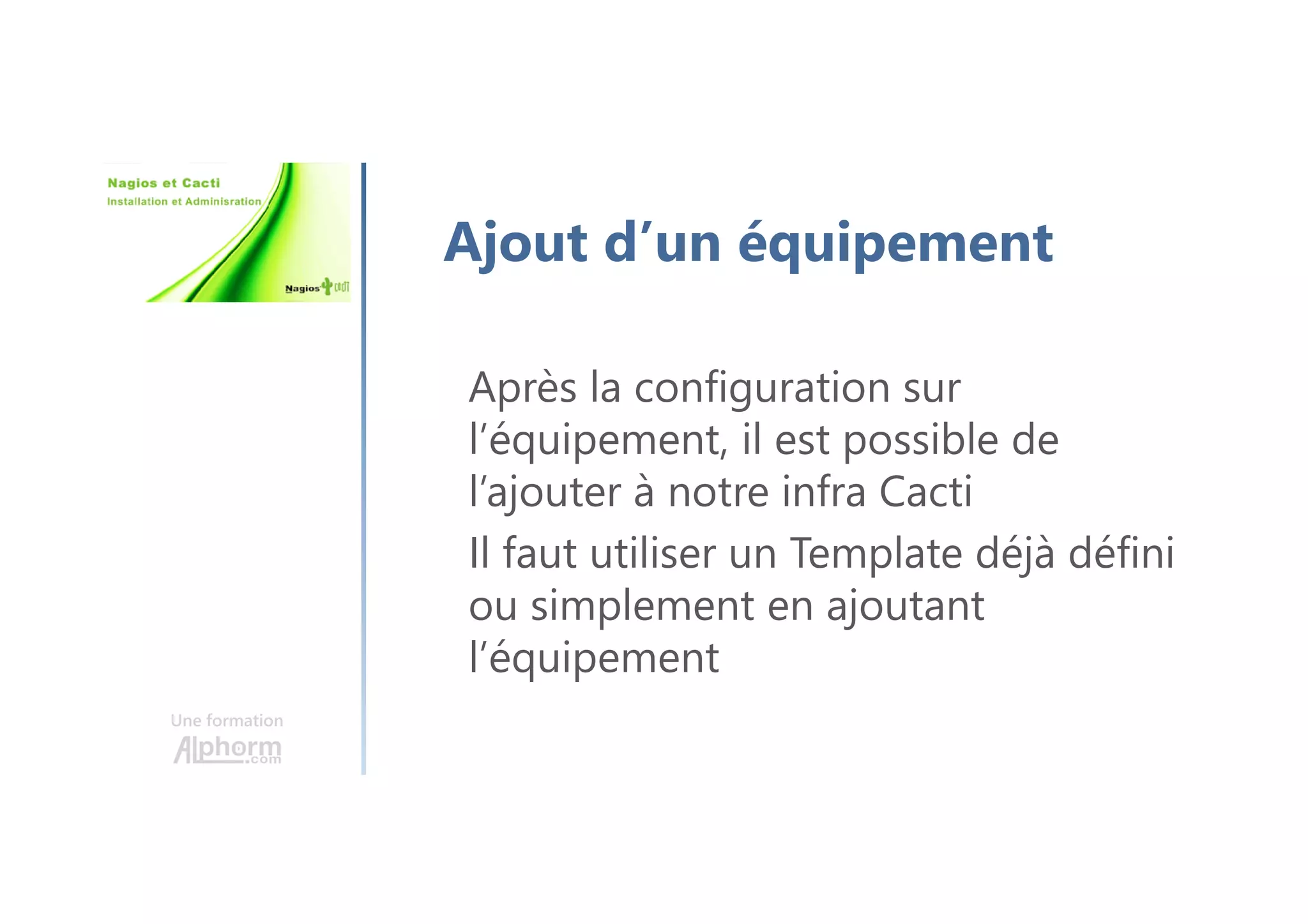 Une formation
Ajout d’un équipement
Après la configuration sur
l’équipement, il est possible de
l’ajouter à notre infra Cacti
Il faut utiliser un Template déjà défini
ou simplement en ajoutant
l’équipement
 