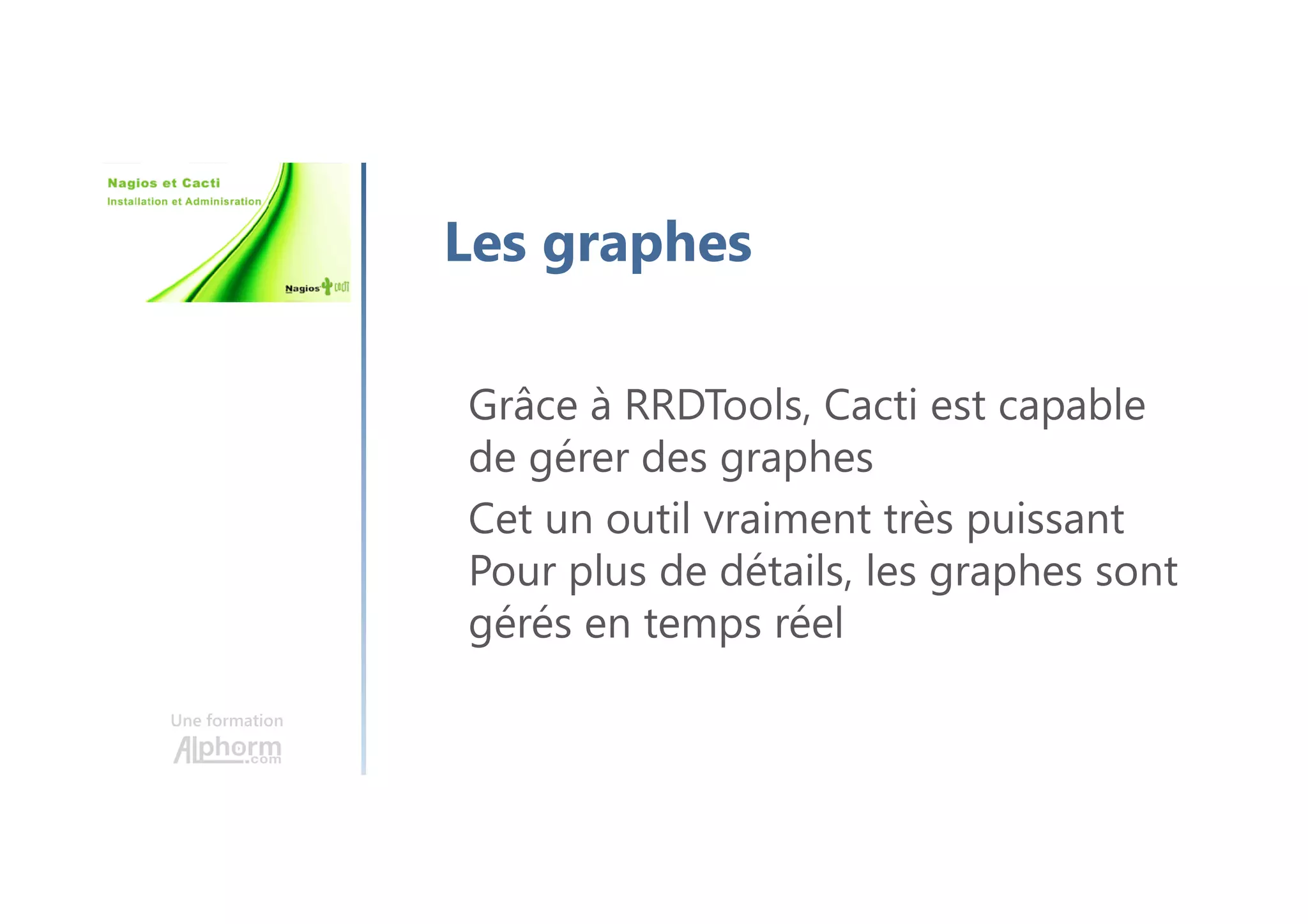 Une formation
Les graphes
Grâce à RRDTools, Cacti est capable
de gérer des graphes
Cet un outil vraiment très puissant
Pour plus de détails, les graphes sont
gérés en temps réel
 