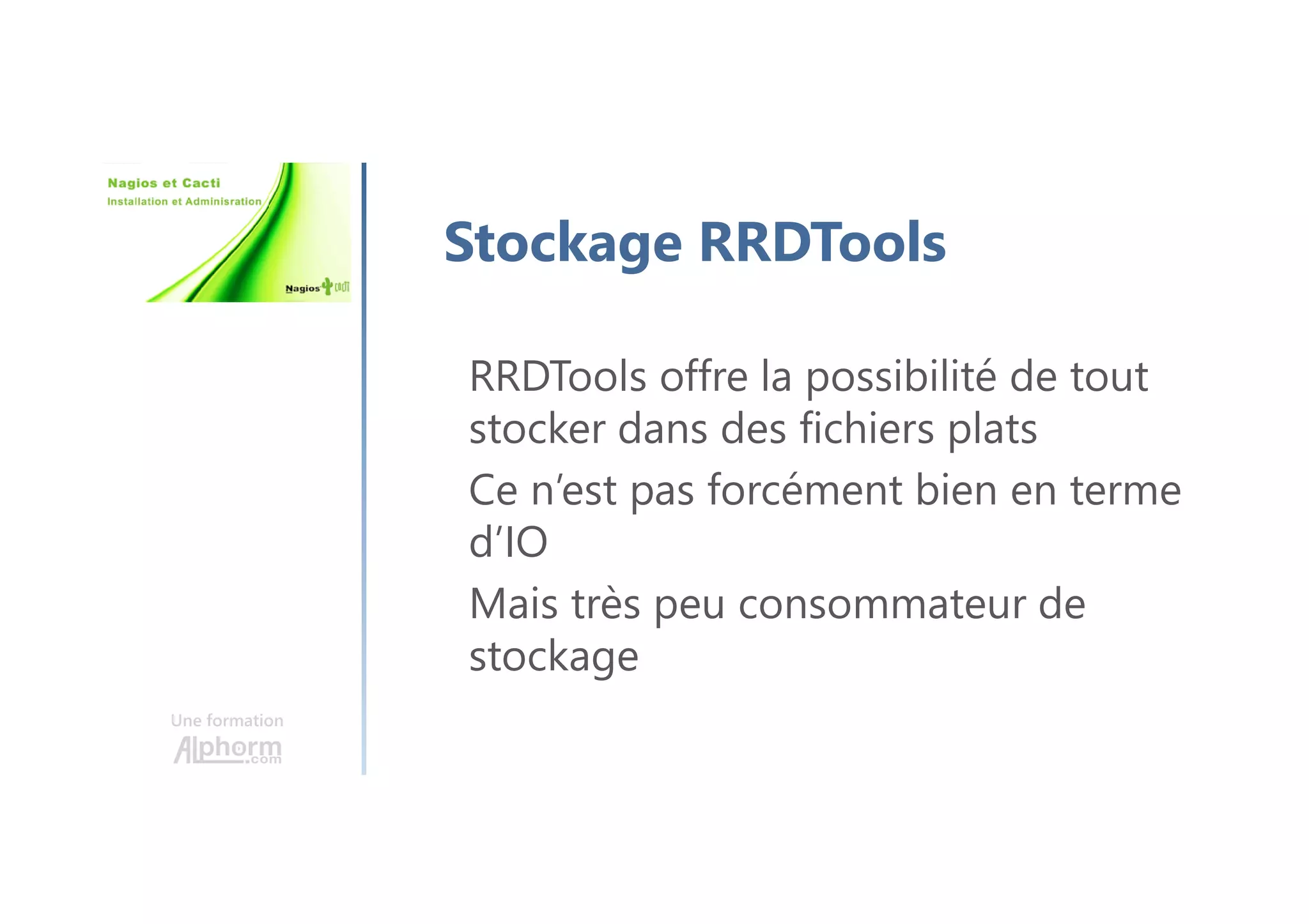 Une formation
Stockage RRDTools
RRDTools offre la possibilité de tout
stocker dans des fichiers plats
Ce n’est pas forcément bien en terme
d’IO
Mais très peu consommateur de
stockage
 