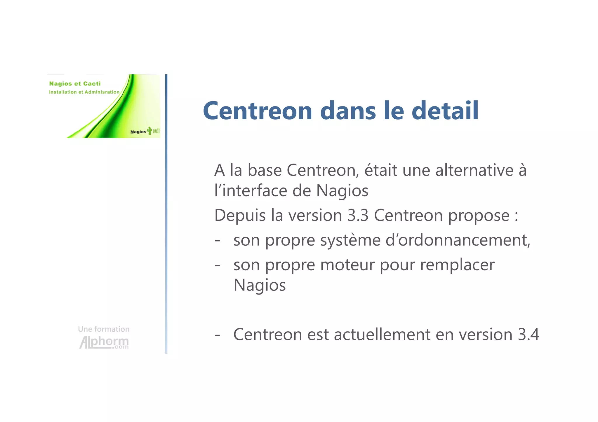 Une formation
Centreon dans le detail
A la base Centreon, était une alternative à
l’interface de Nagios
Depuis la version 3.3 Centreon propose :
- son propre système d’ordonnancement,
- son propre moteur pour remplacer
Nagios
- Centreon est actuellement en version 3.4
 