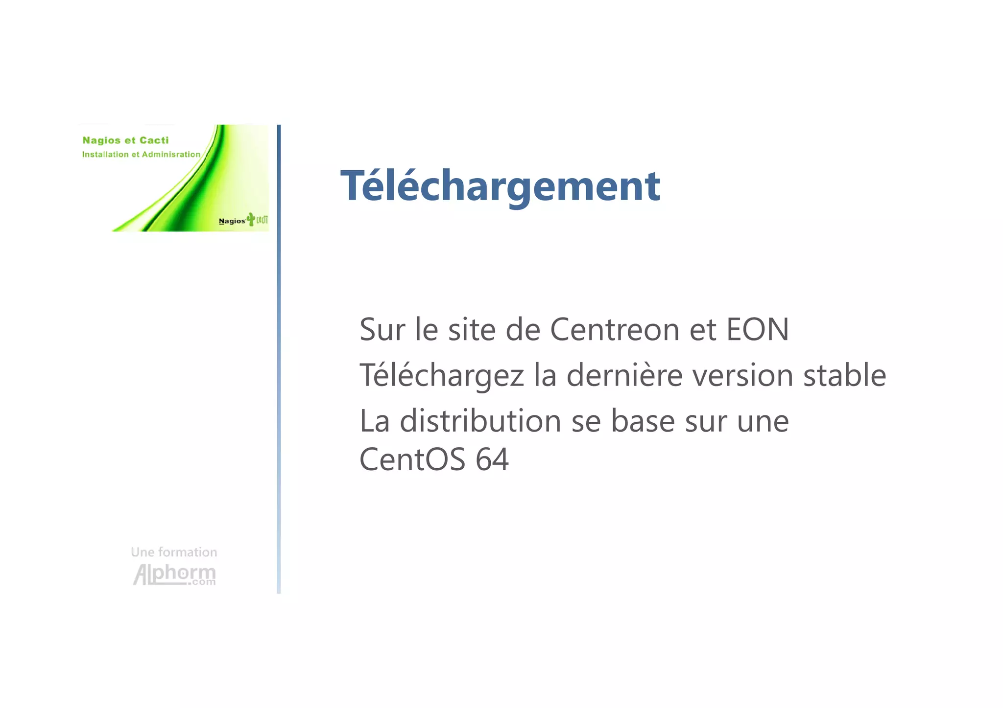 Une formation
Téléchargement
Sur le site de Centreon et EON
Téléchargez la dernière version stable
La distribution se base sur une
CentOS 64
 