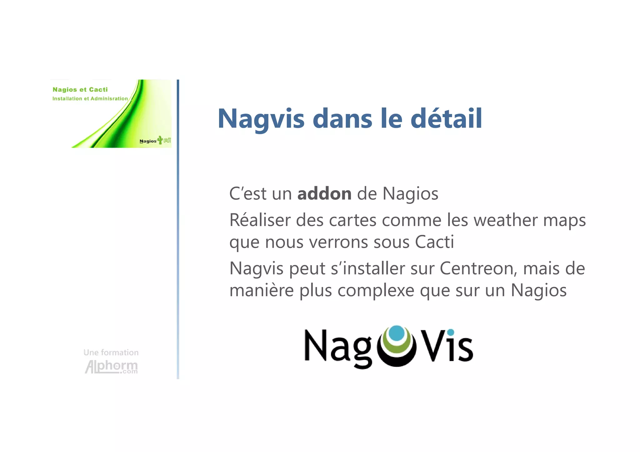 Une formation
Nagvis dans le détail
C’est un addon de Nagios
Réaliser des cartes comme les weather maps
que nous verrons sous Cacti
Nagvis peut s’installer sur Centreon, mais de
manière plus complexe que sur un Nagios
 