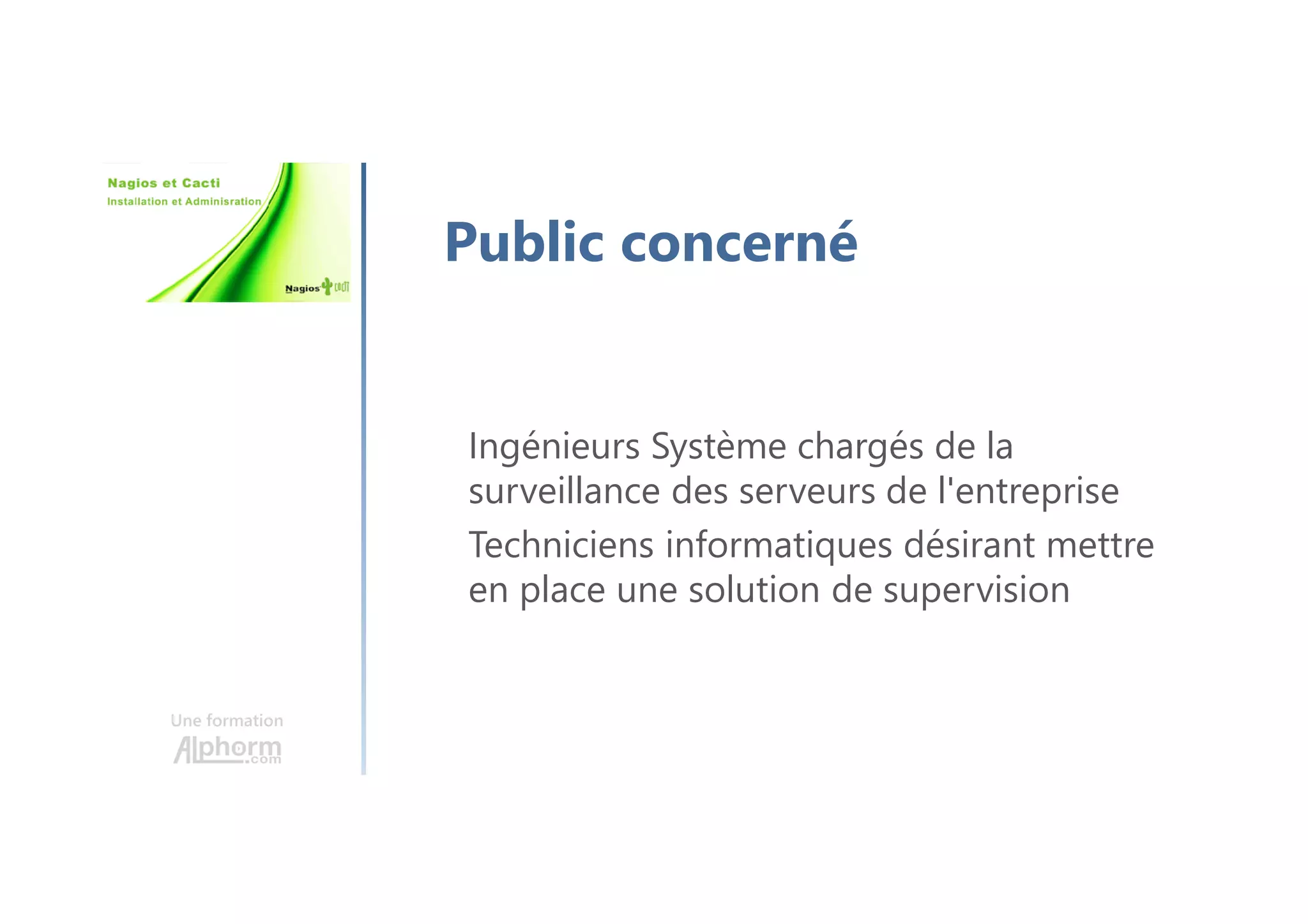 Une formation
Public concerné
Ingénieurs Système chargés de la
surveillance des serveurs de l'entreprise
Techniciens informatiques désirant mettre
en place une solution de supervision
 