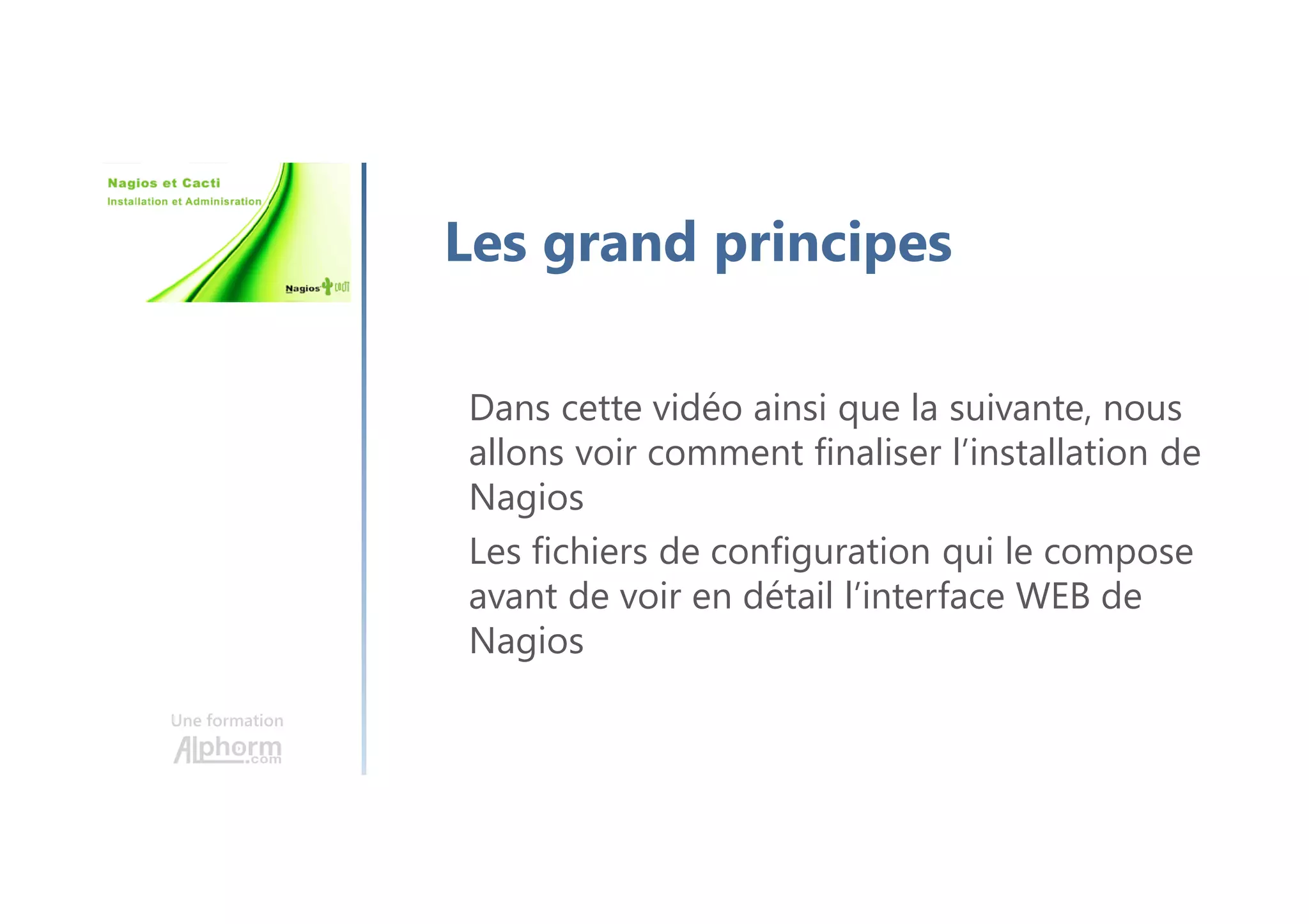 Une formation
Les grand principes
Dans cette vidéo ainsi que la suivante, nous
allons voir comment finaliser l’installation de
Nagios
Les fichiers de configuration qui le compose
avant de voir en détail l’interface WEB de
Nagios
 