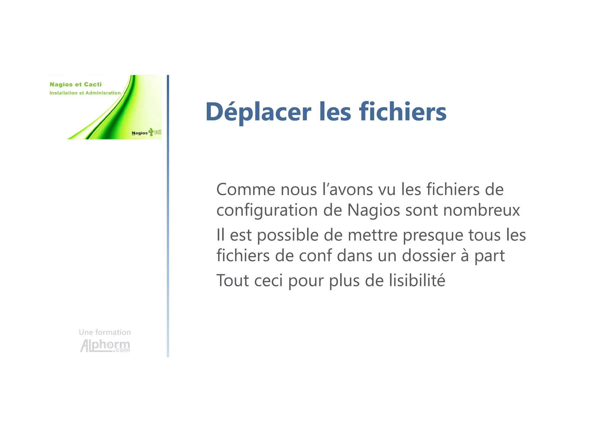 Une formation
Déplacer les fichiers
Comme nous l’avons vu les fichiers de
configuration de Nagios sont nombreux
Il est possible de mettre presque tous les
fichiers de conf dans un dossier à part
Tout ceci pour plus de lisibilité
 