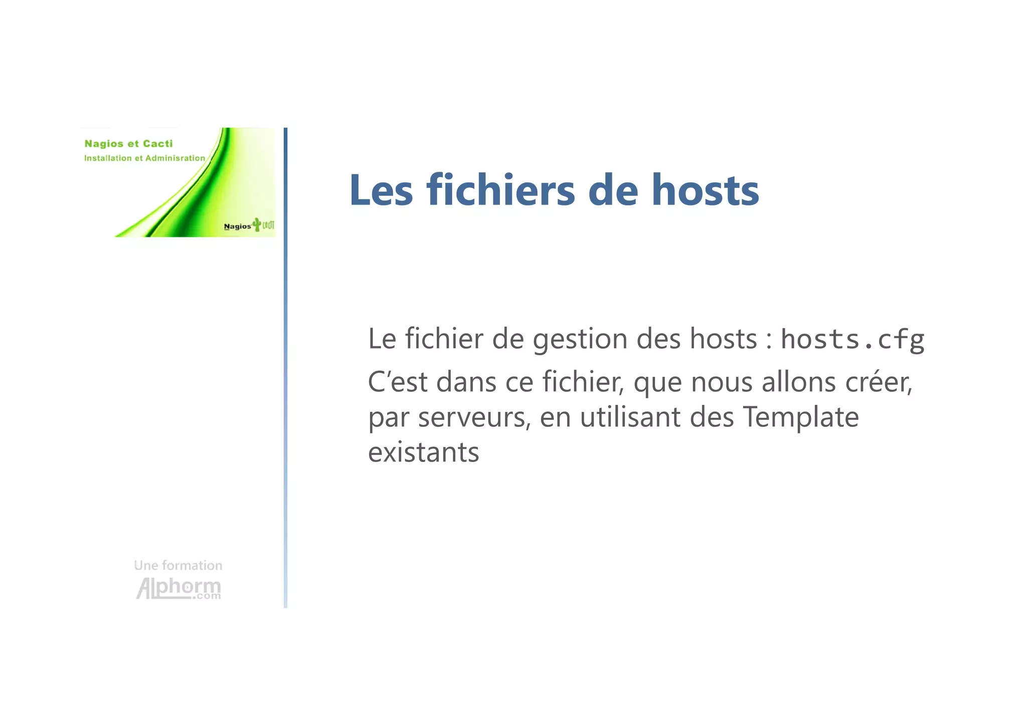 Une formation
Les fichiers de hosts
Le fichier de gestion des hosts : hosts.cfg
C’est dans ce fichier, que nous allons créer,
par serveurs, en utilisant des Template
existants
 