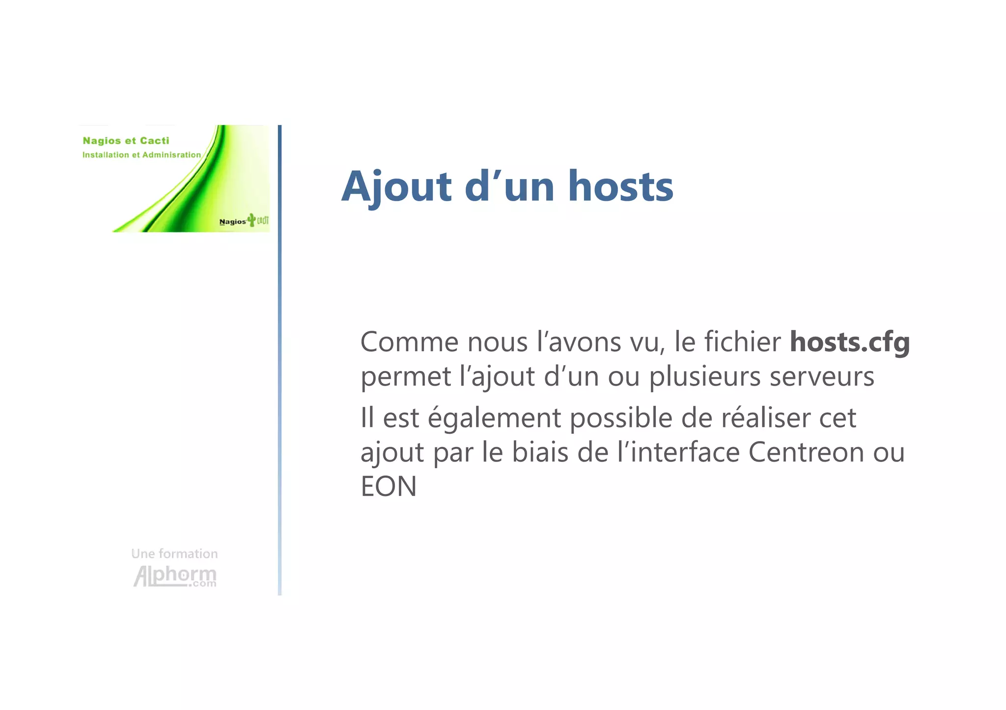 Une formation
Ajout d’un hosts
Comme nous l’avons vu, le fichier hosts.cfg
permet l’ajout d’un ou plusieurs serveurs
Il est également possible de réaliser cet
ajout par le biais de l’interface Centreon ou
EON
 