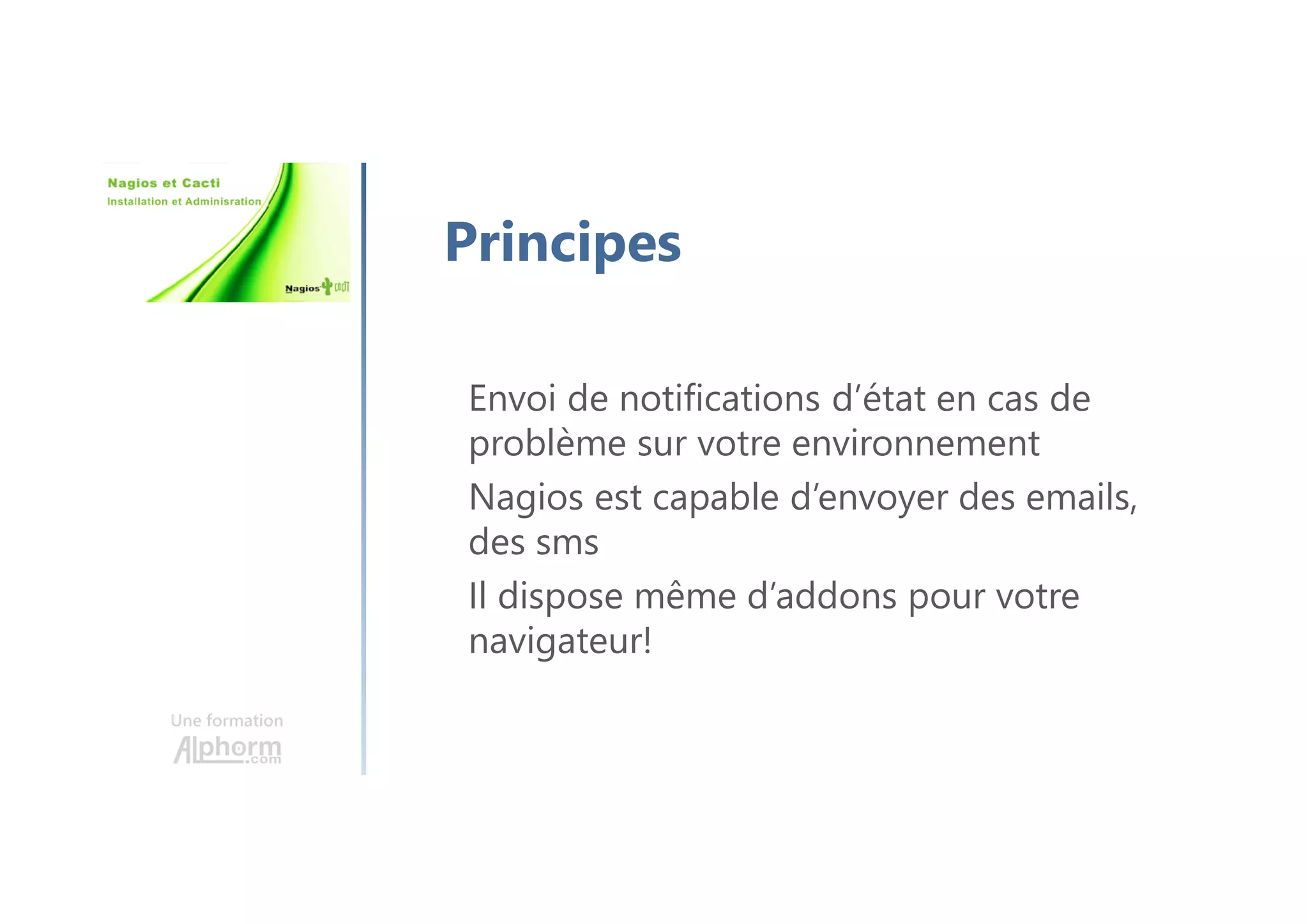 Une formation
Principes
Envoi de notifications d’état en cas de
problème sur votre environnement
Nagios est capable d’envoyer des emails,
des sms
Il dispose même d’addons pour votre
navigateur!
 
