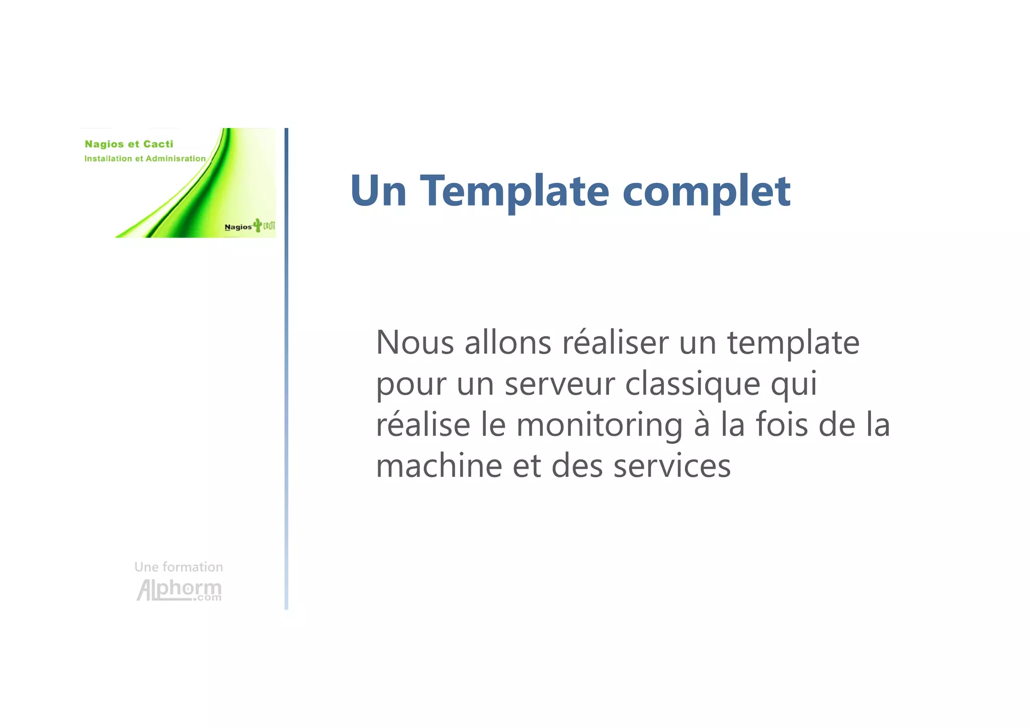 Une formation
Un Template complet
Nous allons réaliser un template
pour un serveur classique qui
réalise le monitoring à la fois de la
machine et des services
 