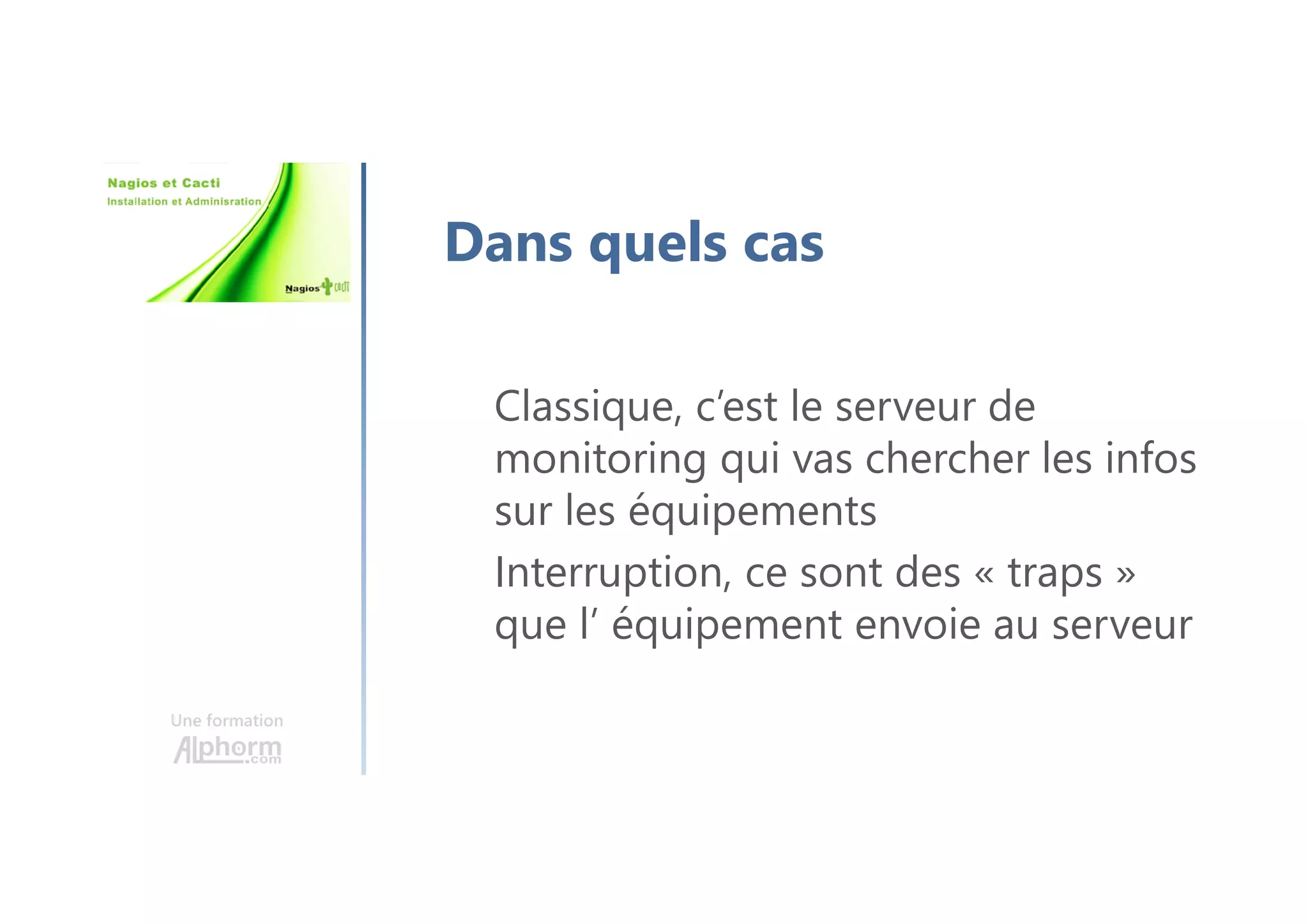 Une formation
Dans quels cas
Classique, c’est le serveur de
monitoring qui vas chercher les infos
sur les équipements
Interruption, ce sont des « traps »
que l’ équipement envoie au serveur
 
