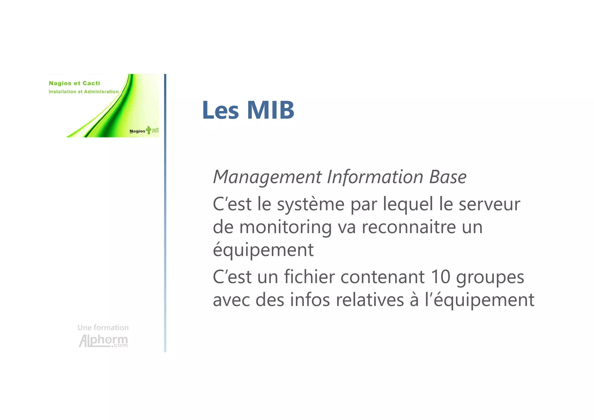 Une formation
Les MIB
Management Information Base
C’est le système par lequel le serveur
de monitoring va reconnaitre un
équipement
C’est un fichier contenant 10 groupes
avec des infos relatives à l’équipement
 
