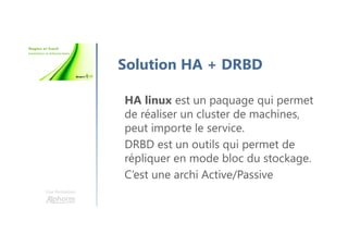 Une formation
Solution HA + DRBD
HA linux est un paquage qui permet
de réaliser un cluster de machines,
peut importe le service.
DRBD est un outils qui permet de
répliquer en mode bloc du stockage.
C’est une archi Active/Passive
 