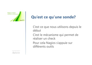 Une formation
Qu’est ce qu’une sonde?
C’est ce que nous utilisons depuis le
début
C’est le mécanisme qui permet de
réaliser un check
Pour cela Nagios s’appuie sur
différents outils
 