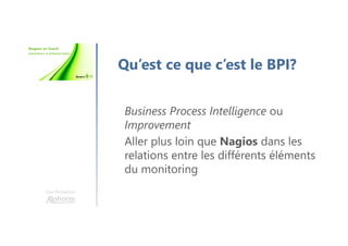 Une formation
Qu’est ce que c’est le BPI?
Business Process Intelligence ou
Improvement
Aller plus loin que Nagios dans les
relations entre les différents éléments
du monitoring
 