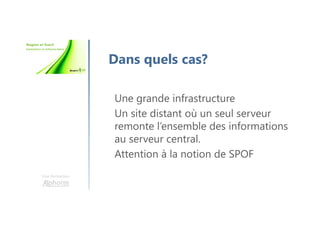 Une formation
Dans quels cas?
Une grande infrastructure
Un site distant où un seul serveur
remonte l’ensemble des informations
au serveur central.
Attention à la notion de SPOF
 