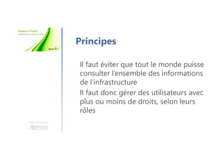 Une formation
Principes
Il faut éviter que tout le monde puisse
consulter l’ensemble des informations
de l’infrastructure
Il faut donc gérer des utilisateurs avec
plus ou moins de droits, selon leurs
rôles
 