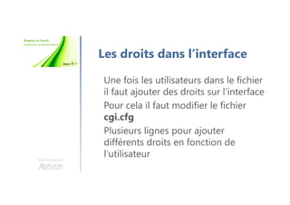 Une formation
Les droits dans l’interface
Une fois les utilisateurs dans le fichier
il faut ajouter des droits sur l’interface
Pour cela il faut modifier le fichier
cgi.cfg
Plusieurs lignes pour ajouter
différents droits en fonction de
l’utilisateur
 