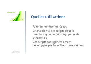 Une formation
Quelles utilisations
Faire du monitoring réseau
Extensible via des scripts pour le
monitoring de certains équipements
spécifiques
Ces scripts sont généralement
développés par les éditeurs eux mêmes
 