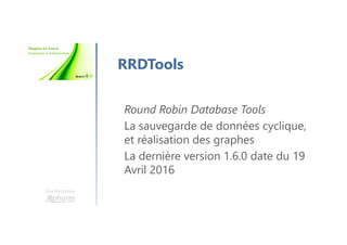 Une formation
RRDTools
Round Robin Database Tools
La sauvegarde de données cyclique,
et réalisation des graphes
La dernière version 1.6.0 date du 19
Avril 2016
 