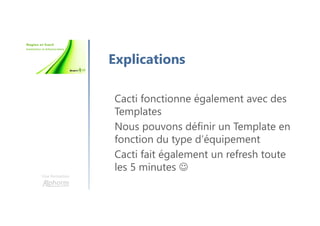 Une formation
Explications
Cacti fonctionne également avec des
Templates
Nous pouvons définir un Template en
fonction du type d’équipement
Cacti fait également un refresh toute
les 5 minutes ☺
 